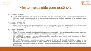 Morte presumida com ausência
• Curadoria de bens
• CC, Art. 22. Desaparecendo uma pessoa do seu domicílio sem dela haver notícia, se não houver deixado representante ou
procurador a quem caiba administrar-lhe os bens, o juiz, a requerimento de qualquer interessado ou do Ministério Público,
declarará a ausência, e nomear-lhe-á curador.
• Sucessão provisória
• CC, art. 26. Decorrido um ano da arrecadação dos bens do ausente, ou, se ele deixou representante ou procurador, em se
passando três anos, poderão os interessados requerer que se declare a ausência e se abra provisoriamente a sucessão.
• Sucessão definitiva
• CC, art. 37. Dez anos depois de passada em julgado a sentença que concede a abertura da sucessão provisória, poderão os
interessados requerer a sucessão definitiva e o levantamento das cauções prestadas.
• CC, art. 38. Pode-se requerer a sucessão definitiva, também, provando-se que o ausente conta oitenta anos de idade, e
que de cinco datam as últimas notícias dele.
• CC, art. 39. Regressando o ausente nos dez anos seguintes à abertura da sucessão definitiva, ou algum de seus
descendentes ou ascendentes, aquele ou estes haverão só os bens existentes no estado em que se acharem, os sub-
rogados em seu lugar, ou o preço que os herdeiros e demais interessados houverem recebido pelos bens alienados depois
daquele tempo.
Direito das
Sucessões
 