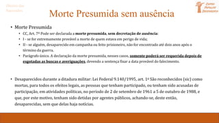 Morte Presumida sem ausência
• Morte Presumida
• CC, Art. 7º Pode ser declarada a morte presumida, sem decretação de ausência:
• I - se for extremamente provável a morte de quem estava em perigo de vida;
• II - se alguém, desaparecido em campanha ou feito prisioneiro, não for encontrado até dois anos após o
término da guerra.
• Parágrafo único. A declaração da morte presumida, nesses casos, somente poderá ser requerida depois de
esgotadas as buscas e averiguações, devendo a sentença fixar a data provável do falecimento.
• Desaparecidos durante a ditadura militar: Lei Federal 9.140/1995, art. 1o São reconhecidos (sic) como
mortas, para todos os efeitos legais, as pessoas que tenham participado, ou tenham sido acusadas de
participação, em atividades políticas, no período de 2 de setembro de 1961 a 5 de outubro de 1988, e
que, por este motivo, tenham sido detidas por agentes públicos, achando-se, deste então,
desaparecidas, sem que delas haja notícias.
Direito das
Sucessões
 