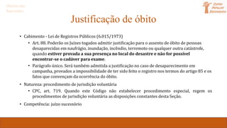Justificação de óbito
• Cabimento - Lei de Registros Públicos (6.015/1973)
• Art. 88. Poderão os Juízes togados admitir justificação para o assento de óbito de pessoas
desaparecidas em naufrágio, inundação, incêndio, terremoto ou qualquer outra catástrofe,
quando estiver provada a sua presença no local do desastre e não for possível
encontrar-se o cadáver para exame.
• Parágrafo único. Será também admitida a justificação no caso de desaparecimento em
campanha, provados a impossibilidade de ter sido feito o registro nos termos do artigo 85 e os
fatos que convençam da ocorrência do óbito.
• Natureza: procedimento de jurisdição voluntária
• CPC, art. 719. Quando este Código não estabelecer procedimento especial, regem os
procedimentos de jurisdição voluntária as disposições constantes desta Seção.
• Competência: juízo sucessório
Direito das
Sucessões
 