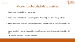 Morte: probabilidade x certeza
• Morte certa com cadáver – morte real
• Morte certa sem cadáver – Lei de Registros Públicos (Lei 6.015/1973), art. 88
• Morte altamente provável – morte presumida sem decretação de ausência (art. 7º,
CC)
• Morte provável – morte presumida com prévia decretação de ausência (arts. 22 a 39,
CC)
• Sucessão provisória + sucessão definitiva
Direito das
Sucessões
 