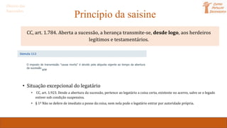 Princípio da saisine
CC, art. 1.784. Aberta a sucessão, a herança transmite-se, desde logo, aos herdeiros
legítimos e testamentários.
• Transmissão da posse e da propriedade
• Situação excepcional do legatário
• CC, art. 1.923. Desde a abertura da sucessão, pertence ao legatário a coisa certa, existente no acervo, salvo se o legado
estiver sob condição suspensiva.
• § 1º Não se defere de imediato a posse da coisa, nem nela pode o legatário entrar por autoridade própria.
Direito das
Sucessões
 