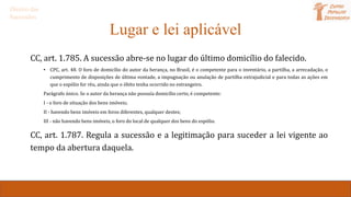 Lugar e lei aplicável
CC, art. 1.785. A sucessão abre-se no lugar do último domicílio do falecido.
• CPC, art. 48. O foro de domicílio do autor da herança, no Brasil, é o competente para o inventário, a partilha, a arrecadação, o
cumprimento de disposições de última vontade, a impugnação ou anulação de partilha extrajudicial e para todas as ações em
que o espólio for réu, ainda que o óbito tenha ocorrido no estrangeiro.
Parágrafo único. Se o autor da herança não possuía domicílio certo, é competente:
I - o foro de situação dos bens imóveis;
II - havendo bens imóveis em foros diferentes, qualquer destes;
III - não havendo bens imóveis, o foro do local de qualquer dos bens do espólio.
CC, art. 1.787. Regula a sucessão e a legitimação para suceder a lei vigente ao
tempo da abertura daquela.
Direito das
Sucessões
 