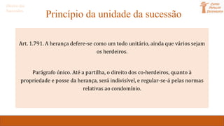 Princípio da unidade da sucessão
Art. 1.791. A herança defere-se como um todo unitário, ainda que vários sejam
os herdeiros.
Parágrafo único. Até a partilha, o direito dos co-herdeiros, quanto à
propriedade e posse da herança, será indivisível, e regular-se-á pelas normas
relativas ao condomínio.
Direito das
Sucessões
 