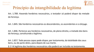 Princípio da intangibilidade da legítima
Art. 1.789. Havendo herdeiros necessários, o testador só poderá dispor da metade
da herança.
Art. 1.845. São herdeiros necessários os descendentes, os ascendentes e o cônjuge.
Art. 1.846. Pertence aos herdeiros necessários, de pleno direito, a metade dos bens
da herança, constituindo a legítima.
Art. 1.857. Toda pessoa capaz pode dispor, por testamento, da totalidade dos seus
bens, ou de parte deles, para depois de sua morte.
§ 1 o A legítima dos herdeiros necessários não poderá ser incluída no testamento.
Direito das
Sucessões
 
