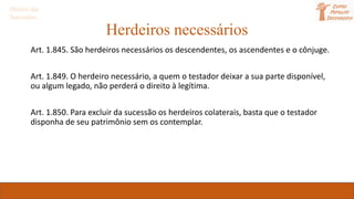 Herdeiros necessários
Art. 1.845. São herdeiros necessários os descendentes, os ascendentes e o cônjuge.
Art. 1.849. O herdeiro necessário, a quem o testador deixar a sua parte disponível,
ou algum legado, não perderá o direito à legítima.
Art. 1.850. Para excluir da sucessão os herdeiros colaterais, basta que o testador
disponha de seu patrimônio sem os contemplar.
Direito das
Sucessões
 