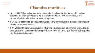 Cláusulas restritivas
• Art. 1.848. Salvo se houver justa causa, declarada no testamento, não pode o
testador estabelecer cláusula de inalienabilidade, impenhorabilidade, e de
incomunicabilidade, sobre os bens da legítima.
• § 1 o Não é permitido ao testador estabelecer a conversão dos bens da legítima em
outros de espécie diversa.
• § 2 o Mediante autorização judicial e havendo justa causa, podem ser alienados os
bens gravados, convertendo-se o produto em outros bens, que ficarão sub-rogados
nos ônus dos primeiros.
Direito das
Sucessões
 