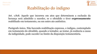 Reabilitação do indigno
Art. 1.818. Aquele que incorreu em atos que determinem a exclusão da
herança será admitido a suceder, se o ofendido o tiver expressamente
reabilitado em testamento, ou em outro ato autêntico.
Parágrafo único. Não havendo reabilitação expressa, o indigno, contemplado
em testamento do ofendido, quando o testador, ao testar, já conhecia a causa
da indignidade, pode suceder no limite da disposição testamentária.
Direito das
Sucessões
 