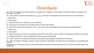 Deserdação
Art. 1.961. Os herdeiros necessários podem ser privados de sua legítima, ou deserdados, em todos os casos em que podem ser
excluídos da sucessão.
Art. 1.962. Além das causas mencionadas no art. 1.814 , autorizam a deserdação dos descendentes por seus ascendentes:
I - ofensa física;
II - injúria grave;
III - relações ilícitas com a madrasta ou com o padrasto;
IV - desamparo do ascendente em alienação mental ou grave enfermidade.
Art. 1.963. Além das causas enumeradas no art. 1.814 , autorizam a deserdação dos ascendentes pelos descendentes:
I - ofensa física;
II - injúria grave;
III - relações ilícitas com a mulher ou companheira do filho ou a do neto, ou com o marido ou companheiro da filha ou o da neta;
IV - desamparo do filho ou neto com deficiência mental ou grave enfermidade.
Art. 1.964. Somente com expressa declaração de causa pode a deserdação ser ordenada em testamento.
Art. 1.965. Ao herdeiro instituído, ou àquele a quem aproveite a deserdação, incumbe provar a veracidade da causa alegada pelo
testador.
Parágrafo único. O direito de provar a causa da deserdação extingue-se no prazo de quatro anos, a contar da data da abertura do
testamento.
Direito das
Sucessões
 