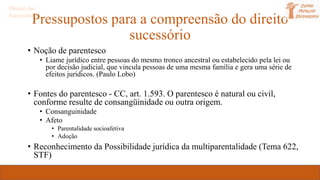 Pressupostos para a compreensão do direito
sucessório
• Noção de parentesco
• Liame jurídico entre pessoas do mesmo tronco ancestral ou estabelecido pela lei ou
por decisão judicial, que vincula pessoas de uma mesma família e gera uma série de
efeitos jurídicos. (Paulo Lobo)
• Fontes do parentesco - CC, art. 1.593. O parentesco é natural ou civil,
conforme resulte de consangüinidade ou outra origem.
• Consanguinidade
• Afeto
• Parentalidade socioafetiva
• Adoção
• Reconhecimento da Possibilidade jurídica da multiparentalidade (Tema 622,
STF)
Direito das
Sucessões
 
