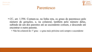 Parentesco
• CC, art. 1.594. Contam-se, na linha reta, os graus de parentesco pelo
número de gerações, e, na colateral, também pelo número delas,
subindo de um dos parentes até ao ascendente comum, e descendo até
encontrar o outro parente.
• Não há colateral de 1º grau – o grau mais próximo será sempre o ascendente
Direito das
Sucessões
 