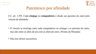 Parentesco por afinidade
CC, art. 1.595. Cada cônjuge ou companheiro é aliado aos parentes do outro pelo
vínculo da afinidade.
• O vínculo se restringe entre cada companheiro ou cônjuge e os parentes do outro,
mas não entre os afins de um com os afins do outro. (Pontes de Miranda)
• Não tem efeitos sucessórios
Direito das
Sucessões
 