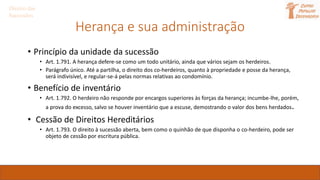 Herança e sua administração
• Princípio da unidade da sucessão
• Art. 1.791. A herança defere-se como um todo unitário, ainda que vários sejam os herdeiros.
• Parágrafo único. Até a partilha, o direito dos co-herdeiros, quanto à propriedade e posse da herança,
será indivisível, e regular-se-á pelas normas relativas ao condomínio.
• Benefício de inventário
• Art. 1.792. O herdeiro não responde por encargos superiores às forças da herança; incumbe-lhe, porém,
a prova do excesso, salvo se houver inventário que a escuse, demostrando o valor dos bens herdados.
• Cessão de Direitos Hereditários
• Art. 1.793. O direito à sucessão aberta, bem como o quinhão de que disponha o co-herdeiro, pode ser
objeto de cessão por escritura pública.
Direito das
Sucessões
 