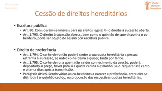 Cessão de direitos hereditários
• Escritura pública
• Art. 80. Consideram-se imóveis para os efeitos legais: II - o direito à sucessão aberta.
• Art. 1.793. O direito à sucessão aberta, bem como o quinhão de que disponha o co-
herdeiro, pode ser objeto de cessão por escritura pública.
• Direito de preferência
• Art. 1.794. O co-herdeiro não poderá ceder a sua quota hereditária a pessoa
estranha à sucessão, se outro co-herdeiro a quiser, tanto por tanto.
• Art. 1.795. O co-herdeiro, a quem não se der conhecimento da cessão, poderá,
depositado o preço, haver para si a quota cedida a estranho, se o requerer até cento
e oitenta dias após a transmissão.
• Parágrafo único. Sendo vários os co-herdeiros a exercer a preferência, entre eles se
distribuirá o quinhão cedido, na proporção das respectivas quotas hereditárias.
Direito das
Sucessões
 
