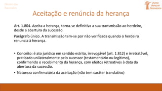 Aceitação e renúncia da herança
Art. 1.804. Aceita a herança, torna-se definitiva a sua transmissão ao herdeiro,
desde a abertura da sucessão.
Parágrafo único. A transmissão tem-se por não verificada quando o herdeiro
renuncia à herança.
• Conceito: é ato jurídico em sentido estrito, irrevogável (art. 1.812) e irretratável,
praticado unilateralmente pelo sucessor (testamentário ou legítimo),
confirmando o recebimento da herança, com efeitos retroativos à data da
abertura da sucessão.
• Natureza confirmatória da aceitação (não tem caráter translativo)
Direito das
Sucessões
 