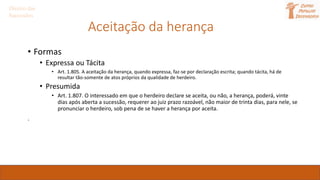 Aceitação da herança
• Formas
• Expressa ou Tácita
• Art. 1.805. A aceitação da herança, quando expressa, faz-se por declaração escrita; quando tácita, há de
resultar tão-somente de atos próprios da qualidade de herdeiro.
• Presumida
• Art. 1.807. O interessado em que o herdeiro declare se aceita, ou não, a herança, poderá, vinte
dias após aberta a sucessão, requerer ao juiz prazo razoável, não maior de trinta dias, para nele, se
pronunciar o herdeiro, sob pena de se haver a herança por aceita.
.
Direito das
Sucessões
 