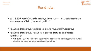 Renúncia
• Art. 1.806. A renúncia da herança deve constar expressamente de
instrumento público ou termo judicial.
• Renúncia translativa, translatícia ou ad favorem x Abdicativa
• Renúncia translativa, Renúncia e cessão gratuita de direitos
hereditários
• Art. 1805, § 2º Não importa igualmente aceitação a cessão gratuita, pura e
simples, da herança, aos demais co-herdeiros.
Direito das
Sucessões
 