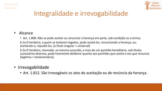 Integralidade e irrevogabilidade
• Alcance
• Art. 1.808. Não se pode aceitar ou renunciar a herança em parte, sob condição ou a termo.
§ 1o O herdeiro, a quem se testarem legados, pode aceitá-los, renunciando a herança; ou,
aceitando-a, repudiá-los. [a título singular + universal]
§ 2o O herdeiro, chamado, na mesma sucessão, a mais de um quinhão hereditário, sob títulos
sucessórios diversos, pode livremente deliberar quanto aos quinhões que aceita e aos que renuncia
[legítima + testamentária]
• Irrevogabilidade
• Art. 1.812. São irrevogáveis os atos de aceitação ou de renúncia da herança.
Direito das
Sucessões
 
