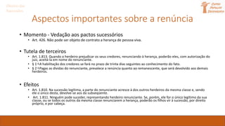 Aspectos importantes sobre a renúncia
• Momento - Vedação aos pactos sucessórios
• Art. 426. Não pode ser objeto de contrato a herança de pessoa viva.
• Tutela de terceiros
• Art. 1.813. Quando o herdeiro prejudicar os seus credores, renunciando à herança, poderão eles, com autorização do
juiz, aceitá-la em nome do renunciante.
• § 1 o A habilitação dos credores se fará no prazo de trinta dias seguintes ao conhecimento do fato.
• § 2 o Pagas as dívidas do renunciante, prevalece a renúncia quanto ao remanescente, que será devolvido aos demais
herdeiros.
• Efeitos
• Art. 1.810. Na sucessão legítima, a parte do renunciante acresce à dos outros herdeiros da mesma classe e, sendo
ele o único desta, devolve-se aos da subseqüente.
• Art. 1.811. Ninguém pode suceder, representando herdeiro renunciante. Se, porém, ele for o único legítimo da sua
classe, ou se todos os outros da mesma classe renunciarem a herança, poderão os filhos vir à sucessão, por direito
próprio, e por cabeça.
Direito das
Sucessões
 