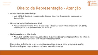 Direito de Representação - Atenção
• Nunca na linha ascendente!
• Art. 1.852. O direito de representação dá-se na linha reta descendente, mas nunca na
ascendente.
• Nunca na Sucessão Testamentária!
• Na sucessão testamentária: direito de acrescer (se a disposição testamentária for conjunta – art. 1.941),
substituição (art. 1.947) ou caducidade (art. 1.939, V)
• Na linha colateral é limitada
• Art. 1.853. Na linha transversal, somente se dá o direito de representação em favor dos filhos de
irmãos do falecido, quando com irmãos deste concorrerem.
• Conclusão: o direito de representação excepciona a regra geral segundo a qual os
herdeiros de grau mais próximo excluem os mais remotos
Direito das
Sucessões
 