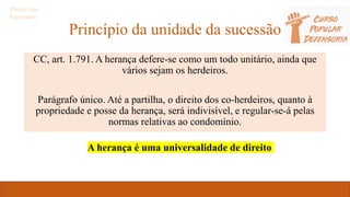 Princípio da unidade da sucessão
CC, art. 1.791. A herança defere-se como um todo unitário, ainda que
vários sejam os herdeiros.
Parágrafo único. Até a partilha, o direito dos co-herdeiros, quanto à
propriedade e posse da herança, será indivisível, e regular-se-á pelas
normas relativas ao condomínio.
Direito das
Sucessões
A herança é uma universalidade de direito
 