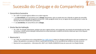 Sucessão do Cônjuge e do Companheiro
• Concorrência Sucessória
• Art. 1.829. A sucessão legítima defere-se na ordem seguinte:
• I - aos descendentes, em concorrência com o cônjuge sobrevivente, salvo se casado este com o falecido no regime da comunhão
universal, ou no da separação obrigatória de bens (art. 1.640, parágrafo único); ou se, no regime da comunhão parcial, o autor da
herança não houver deixado bens particulares;
• II - aos ascendentes, em concorrência com o cônjuge;
• Direito Real de Habitação
• Art. 1.831. Ao cônjuge sobrevivente, qualquer que seja o regime de bens, será assegurado, sem prejuízo da participação que lhe caiba
na herança, o direito real de habitação relativamente ao imóvel destinado à residência da família, desde que seja o único daquela
natureza a inventariar.
• Reserva de ¼
• Art. 1.832. Em concorrência com os descendentes (art. 1.829, inciso I) caberá ao cônjuge quinhão igual ao dos que sucederem por
cabeça, não podendo a sua quota ser inferior à quarta parte da herança, se for ascendente dos herdeiros com que concorrer.
• Reserva de ¼ ao companheiro – Informativo 651, RESP 1.617.550/RS, 02/08/2019 (trata da reserva de ¼ na filiação híbrida)
Direito das
Sucessões
 