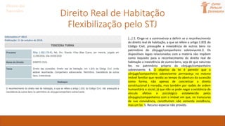 Direito Real de Habitação
Flexibilização pelo STJ
Direito das
Sucessões
[...] 2. Cinge-se a controvérsia a definir se o reconhecimento
do direito real de habitação, a que se refere o artigo 1.831 do
Código Civil, pressupõe a inexistência de outros bens no
patrimônio do cônjuge/companheiro sobrevivente.3. Os
dispositivos legais relacionados com a matéria não impõem
como requisito para o reconhecimento do direito real de
habitação a inexistência de outros bens, seja de que natureza
for, no patrimônio próprio do cônjuge/companheiro
sobrevivente. 4. O objetivo da lei é permitir que o
cônjuge/companheiro sobrevivente permaneça no mesmo
imóvel familiar que residia ao tempo da abertura da sucessão
como forma, não apenas de concretizar o direito
constitucional à moradia, mas também por razões de ordem
humanitária e social, já que não se pode negar a existência de
vínculo afetivo e psicológico estabelecido pelos
cônjuges/companheiros com o imóvel em que, no transcurso
de sua convivência, constituíram não somente residência,
mas um lar. 5. Recurso especial não provido.
 