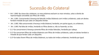 Sucessão do Colateral
• Art. 1.840. Na classe dos colaterais, os mais próximos excluem os mais remotos, salvo o direito de
representação concedido aos filhos de irmãos.
• Art. 1.841. Concorrendo à herança do falecido irmãos bilaterais com irmãos unilaterais, cada um destes
herdará metade do que cada um daqueles herdar.
• Art. 1.842. Não concorrendo à herança irmão bilateral, herdarão, em partes iguais, os unilaterais.
• Art. 1.843. Na falta de irmãos, herdarão os filhos destes e, não os havendo, os tios.
• § 1 o Se concorrerem à herança somente filhos de irmãos falecidos, herdarão por cabeça.
• § 2 o Se concorrem filhos de irmãos bilaterais com filhos de irmãos unilaterais, cada um destes herdará a
metade do que herdar cada um daqueles.
• § 3 o Se todos forem filhos de irmãos bilaterais, ou todos de irmãos unilaterais, herdarão por igual.
Direito das
Sucessões
 