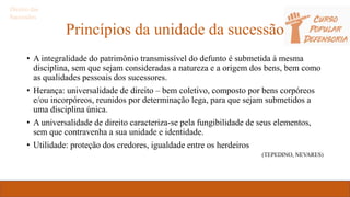 Princípios da unidade da sucessão
• A integralidade do patrimônio transmissível do defunto é submetida à mesma
disciplina, sem que sejam consideradas a natureza e a origem dos bens, bem como
as qualidades pessoais dos sucessores.
• Herança: universalidade de direito – bem coletivo, composto por bens corpóreos
e/ou incorpóreos, reunidos por determinação lega, para que sejam submetidos a
uma disciplina única.
• A universalidade de direito caracteriza-se pela fungibilidade de seus elementos,
sem que contravenha a sua unidade e identidade.
• Utilidade: proteção dos credores, igualdade entre os herdeiros
(TEPEDINO, NEVARES)
Direito das
Sucessões
 