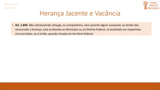 Herança Jacente e Vacância
• Art. 1.844. Não sobrevivendo cônjuge, ou companheiro, nem parente algum sucessível, ou tendo eles
renunciado a herança, esta se devolve ao Município ou ao Distrito Federal, se localizada nas respectivas
circunscrições, ou à União, quando situada em território federal.
Direito das
Sucessões
 