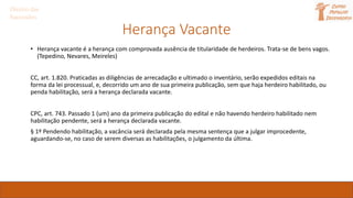 Herança Vacante
• Herança vacante é a herança com comprovada ausência de titularidade de herdeiros. Trata-se de bens vagos.
(Tepedino, Nevares, Meireles)
CC, art. 1.820. Praticadas as diligências de arrecadação e ultimado o inventário, serão expedidos editais na
forma da lei processual, e, decorrido um ano de sua primeira publicação, sem que haja herdeiro habilitado, ou
penda habilitação, será a herança declarada vacante.
CPC, art. 743. Passado 1 (um) ano da primeira publicação do edital e não havendo herdeiro habilitado nem
habilitação pendente, será a herança declarada vacante.
§ 1º Pendendo habilitação, a vacância será declarada pela mesma sentença que a julgar improcedente,
aguardando-se, no caso de serem diversas as habilitações, o julgamento da última.
Direito das
Sucessões
 
