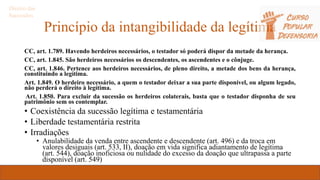 Princípio da intangibilidade da legítima
CC, art. 1.789. Havendo herdeiros necessários, o testador só poderá dispor da metade da herança.
CC, art. 1.845. São herdeiros necessários os descendentes, os ascendentes e o cônjuge.
CC, art. 1.846. Pertence aos herdeiros necessários, de pleno direito, a metade dos bens da herança,
constituindo a legítima.
Art. 1.849. O herdeiro necessário, a quem o testador deixar a sua parte disponível, ou algum legado,
não perderá o direito à legítima.
Art. 1.850. Para excluir da sucessão os herdeiros colaterais, basta que o testador disponha de seu
patrimônio sem os contemplar.
• Coexistência da sucessão legítima e testamentária
• Liberdade testamentária restrita
• Irradiações
• Anulabilidade da venda entre ascendente e descendente (art. 496) e da troca em
valores desiguais (art. 533, II), doação em vida significa adiantamento de legítima
(art. 544), doação inoficiosa ou nulidade do excesso da doação que ultrapassa a parte
disponível (art. 549)
Direito das
Sucessões
 