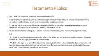 Direito das
Sucessões
Testamento Público
• Art. 1.864. São requisitos essenciais do testamento público:
• I - ser escrito por tabelião ou por seu substituto legal em seu livro de notas, de acordo com as declarações
do testador, podendo este servir-se de minuta, notas ou apontamentos;
• II - lavrado o instrumento, ser lido em voz alta pelo tabelião ao testador e a duas testemunhas, a um só
tempo; ou pelo testador, se o quiser, na presença destas e do oficial;
• III - ser o instrumento, em seguida à leitura, assinado pelo testador, pelas testemunhas e pelo tabelião.
• [...]
• Art. 1.866. O indivíduo inteiramente surdo, sabendo ler, lerá o seu testamento, e, se não o souber, designará
quem o leia em seu lugar, presentes as testemunhas.
• Art. 1.867. Ao cego só se permite o testamento público, que lhe será lido, em voz alta, duas vezes, uma pelo
tabelião ou por seu substituto legal, e a outra por uma das testemunhas, designada pelo testador, fazendo-
se de tudo circunstanciada menção no testamento.
 
