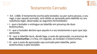 Direito das
Sucessões
Testamento Cerrado
• Art. 1.868. O testamento escrito pelo testador, ou por outra pessoa, a seu
rogo, e por aquele assinado, será válido se aprovado pelo tabelião ou seu
substituto legal, observadas as seguintes formalidades:
• I - que o testador o entregue ao tabelião em presença de duas
testemunhas;
• II - que o testador declare que aquele é o seu testamento e quer que seja
aprovado;
• III - que o tabelião lavre, desde logo, o auto de aprovação, na presença de
duas testemunhas, e o leia, em seguida, ao testador e testemunhas;
• IV - que o auto de aprovação seja assinado pelo tabelião, pelas
testemunhas e pelo testador.
 
