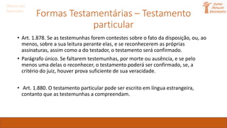 Formas Testamentárias – Testamento
particular
Direito das
Sucessões
• Art. 1.878. Se as testemunhas forem contestes sobre o fato da disposição, ou, ao
menos, sobre a sua leitura perante elas, e se reconhecerem as próprias
assinaturas, assim como a do testador, o testamento será confirmado.
• Parágrafo único. Se faltarem testemunhas, por morte ou ausência, e se pelo
menos uma delas o reconhecer, o testamento poderá ser confirmado, se, a
critério do juiz, houver prova suficiente de sua veracidade.
• Art. 1.880. O testamento particular pode ser escrito em língua estrangeira,
contanto que as testemunhas a compreendam.
 