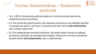 Formas Testamentárias – Testamento
particular
Direito das
Sucessões
• Art. 1.876. O testamento particular pode ser escrito de próprio punho ou
mediante processo mecânico.
• § 1 o Se escrito de próprio punho, são requisitos essenciais à sua validade seja lido
e assinado por quem o escreveu, na presença de pelo menos três testemunhas,
que o devem subscrever.
• § 2 o Se elaborado por processo mecânico, não pode conter rasuras ou espaços
em branco, devendo ser assinado pelo testador, depois de o ter lido na presença
de pelo menos três testemunhas, que o subscreverão.
 