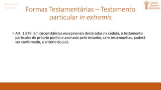 Formas Testamentárias – Testamento
particular in extremis
Direito das
Sucessões
• Art. 1.879. Em circunstâncias excepcionais declaradas na cédula, o testamento
particular de próprio punho e assinado pelo testador, sem testemunhas, poderá
ser confirmado, a critério do juiz.
 