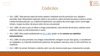 Codicilos
Direito das
Sucessões
• Art. 1.881. Toda pessoa capaz de testar poderá, mediante escrito particular seu, datado e
assinado, fazer disposições especiais sobre o seu enterro, sobre esmolas de pouca monta a certas
e determinadas pessoas, ou, indeterminadamente, aos pobres de certo lugar, assim como legar
móveis, roupas ou jóias, de pouco valor, de seu uso pessoal.
• Art. 1.882. Os atos a que se refere o artigo antecedente, salvo direito de terceiro, valerão como
codicilos, deixe ou não testamento o autor.
• Art. 1.883. Pelo modo estabelecido no art. 1.881, poder-se-ão nomear ou substituir
testamenteiros.
• Art. 1.884. Os atos previstos nos artigos antecedentes revogam-se por atos iguais, e consideram-
se revogados, se, havendo testamento posterior, de qualquer natureza, este os não confirmar ou
modificar.
• Art. 1.885. Se estiver fechado o codicilo, abrir-se-á do mesmo modo que o testamento cerrado.
 