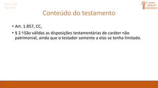Direito das
Sucessões
Conteúdo do testamento
• Art. 1.857, CC,
• § 2 o São válidas as disposições testamentárias de caráter não
patrimonial, ainda que o testador somente a elas se tenha limitado.
 