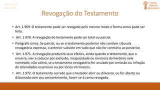 Direito das
Sucessões
Revogação do Testamento
• Art. 1.969. O testamento pode ser revogado pelo mesmo modo e forma como pode ser
feito.
• Art. 1.970. A revogação do testamento pode ser total ou parcial.
• Parágrafo único. Se parcial, ou se o testamento posterior não contiver cláusula
revogatória expressa, o anterior subsiste em tudo que não for contrário ao posterior.
• Art. 1.971. A revogação produzirá seus efeitos, ainda quando o testamento, que a
encerra, vier a caducar por exclusão, incapacidade ou renúncia do herdeiro nele
nomeado; não valerá, se o testamento revogatório for anulado por omissão ou infração
de solenidades essenciais ou por vícios intrínsecos.
• Art. 1.972. O testamento cerrado que o testador abrir ou dilacerar, ou for aberto ou
dilacerado com seu consentimento, haver-se-á como revogado.
 