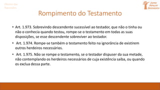 Direito das
Sucessões
Rompimento do Testamento
• Art. 1.973. Sobrevindo descendente sucessível ao testador, que não o tinha ou
não o conhecia quando testou, rompe-se o testamento em todas as suas
disposições, se esse descendente sobreviver ao testador.
• Art. 1.974. Rompe-se também o testamento feito na ignorância de existirem
outros herdeiros necessários.
• Art. 1.975. Não se rompe o testamento, se o testador dispuser da sua metade,
não contemplando os herdeiros necessários de cuja existência saiba, ou quando
os exclua dessa parte.
 