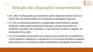 Direito das
Sucessões
Redução das disposições testamentárias
• Art. 1.967. As disposições que excederem a parte disponível reduzir-se-ão aos
limites dela, de conformidade com o disposto nos parágrafos seguintes.
• § 1 o Em se verificando excederem as disposições testamentárias a porção
disponível, serão proporcionalmente reduzidas as quotas do herdeiro ou
herdeiros instituídos, até onde baste, e, não bastando, também os legados, na
proporção do seu valor.
• § 2 o Se o testador, prevenindo o caso, dispuser que se inteirem, de preferência,
certos herdeiros e legatários, a redução far-se-á nos outros quinhões ou legados,
observando-se a seu respeito a ordem estabelecida no parágrafo antecedente.
 