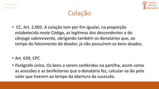 Direito das
Sucessões
Colação
• CC, Art. 2.003. A colação tem por fim igualar, na proporção
estabelecida neste Código, as legítimas dos descendentes e do
cônjuge sobrevivente, obrigando também os donatários que, ao
tempo do falecimento do doador, já não possuírem os bens doados.
• Art. 639, CPC
• Parágrafo único. Os bens a serem conferidos na partilha, assim como
as acessões e as benfeitorias que o donatário fez, calcular-se-ão pelo
valor que tiverem ao tempo da abertura da sucessão.
 