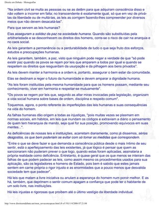 Direito em Debate - Monografias
"Na ordem civil se multa as pessoas ou se as detêm para que adquiram consciência disso e
não voltem a incorrer em falta; no transcendente é exatamente igual, só que em vez de privá-
las da liberdade ou de multá-las, as leis as corrigem fazendo-lhes compreender por diversos
meios que não devem desacatá-las".
Para que servem as leis humanas?
Elas asseguram a solidez da paz na sociedade humana. Quando são substituídas pela
arbitrariedade e se desconhecem os direitos dos homens, corre-se o risco de cair na anarquia e
no caos social.
As leis garantem a permanência ou a perdurabilidade de tudo o que seja fruto dos esforços,
estudos e preocupações humanas.
As leis garantem, também, a paz, visto que ninguém pode negar a verdade de que "só pode
existir paz quando os povos se rejam por leis que amparem a todos por igual e quando se
respeitem os direitos que resguardam da usurpação e da pilhagem aos bens privados".
As leis devem manter a harmonia e a ordem e, portanto, assegurar o bem estar da comunidade.
Elas se destinam a reger o futuro da humanidade e devem amparar a dignidade humana.
"As leis foram instituídas pela mesma humanidade para que os homens possam, mediante seu
conhecimento, viver em harmonia e respeitar-se mutuamente".
"Os povos se regem por leis que, segundo as altar miras invocadas pela legislação, organizam
a vida social humana sobre bases de ordem, disciplina e respeito comum".
Toquemos, agora, o ponto referente às imperfeições das leis humanas e suas consequências
na vida do homem.
As falhas humanas dão origem a todas as injustiças, "pois muitas vezes se plasmam em
normas sociais, em hábitos, em leis que inundam os códigos e extraviam a diário o pensamento
de quem tem hierarquia de mando, seja qual for sua posição, promovendo equívocos em suas
mentes...".
As deficiências de nossas leis e instituições, acarretam diariamente, como já dissemos, sérios
desgostos, os que bem poderiam se evitar com só tomar as medidas que correspondem.
"Entre o que se deve fazer e que demanda a consciência pública desde o mais íntimo de seu
sentir, está o aperfeiçoamento das leis existentes, já que lógico é pensar que quem as
sancionaram não puderam prever o que logo, quando estas foram aplicadas, assinalaria a
própria realidade como deficiência. Entretanto, é quase geral que os que menos se inteiram das
falhas de que podem padecer as leis, como assim mesmo os procedimentos usados para sua
aplicação, são os legisladores e homens de Estado, pois bem é sabido que estes jamais
sentem em carne própria o rigor injusto e as enormidades que a pouco menos que desvalida
sociedade tem que padecer".
Há leis que matam a livre iniciativa ou anulam a esperança do homem num porvir melhor. E as
há, também, que deprimem o sentir comum apagam a confiança que pode ter o habitante de
um solo livre, nas instituições.
Há leis injustas e rigorosas que proíbem até o último vestígio da liberdade individual.
http://www.direitoemdebate.net/mon_novaconcepcao.html (8 of 19)11/4/2006 07:21:04
 