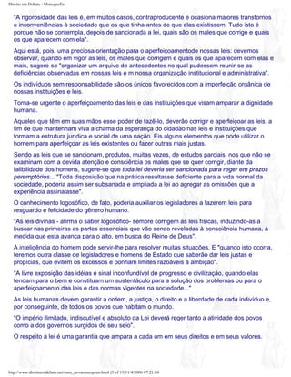 Direito em Debate - Monografias
"A rigorosidade das leis é, em muitos casos, contraproducente e ocasiona maiores transtornos
e inconveniências à sociedade que os que tinha antes de que elas existissem. Tudo isto é
porque não se contempla, depois de sancionada a lei, quais são os males que corrige e quais
os que aparecem com ela".
Aqui está, pois, uma preciosa orientação para o aperfeiçoamentode nossas leis: devemos
observar, quando em vigor as leis, os males que corrigem e quais os que aparecem com elas e
mais, sugere-se "organizar um arquivo de antecedentes no qual pudessem reunir-se as
deficiências observadas em nossas leis e m nossa organização institucional e administrativa".
Os indivíduos sem responsabilidade são os únicos favorecidos com a imperfeição orgânica de
nossas instituições e leis.
Torna-se urgente o aperfeiçoamento das leis e das instituições que visam amparar a dignidade
humana.
Aqueles que têm em suas mãos esse poder de fazê-lo, deverão corrigir e aperfeiçoar as leis, a
fim de que mantenham viva a chama da esperança do cidadão nas leis e instituições que
formam a estrutura jurídica e social de uma nação. Eis alguns elementos que pode utilizar o
homem para aperfeiçoar as leis existentes ou fazer outras mais justas.
Sendo as leis que se sancionam, produtos, muitas vezes, de estudos parciais, nos que não se
examinam com a devida atenção e consciência os males que se quer corrigir, diante da
falibilidade dos homens, sugere-se que toda lei deveria ser sancionada para reger em prazos
peremptórios... "Toda disposição que na prática resultasse deficiente para a vida normal da
sociedade, poderia assim ser subsanada e ampliada a lei ao agregar as omissões que a
experiência assinalasse".
O conhecimento logosófico, de fato, poderia auxiliar os legisladores a fazerem leis para
resguardo e felicidade do gênero humano.
"As leis divinas - afirma o saber logosófico- sempre corrigem as leis físicas, induzindo-as a
buscar nas primeiras as partes essenciais que vão sendo reveladas à consciência humana, à
medida que esta avança para o alto, em busca do Reino de Deus".
A inteligência do homem pode servir-lhe para resolver muitas situações. E "quando isto ocorra,
teremos outra classe de legisladores e homens de Estado que saberão dar leis justas e
propícias, que evitem os excessos e ponham limites razoáveis à ambição".
"A livre exposição das idéias é sinal inconfundível de progresso e civilização, quando elas
tendam para o bem e constituam um sustentáculo para a solução dos problemas ou para o
aperfeiçoamento das leis e das normas vigentes na sociedade..."
As leis humanas devem garantir a ordem, a justiça, o direito e a liberdade de cada indivíduo e,
por conseguinte, de todos os povos que habitam o mundo.
"O império ilimitado, indiscutível e absoluto da Lei deverá reger tanto a atividade dos povos
como a dos governos surgidos de seu seio".
O respeito à lei é uma garantia que ampara a cada um em seus direitos e em seus valores.
http://www.direitoemdebate.net/mon_novaconcepcao.html (9 of 19)11/4/2006 07:21:04
 