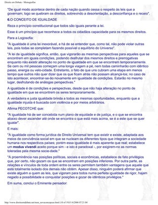 Direito em Debate - Monografias
"De igual modo acontece dentro de cada nação quando cessa o respeito às leis que a
governam; logo se quebram os direitos, sobrevindo a desorientação, a desconfiança e o receio".
6.O CONCEITO DE IGUALDADE
Reza o princípio constitucional que todos são iguais perante a lei.
Esse é um princípio que reconhece a todos os cidadãos capacidade para os mesmos direitos.
Para a Logosofia:
"A igualdade é uma lei inexorável, e há de se entender que, como tal, não pode violar outras
leis, pois todas se completam fazendo possível o equilíbrio do Universo".
"A lei de igualdade significa, então, que vigorarão as mesmas perspectivas para aqueles que se
encontrem em iguais condições, podendo desfrutar dos mesmos direitos e prerrogativas
enquanto não existir alteração no ponto de igualdade em que se encontrem temporariamente.
Se cem ou mil pessoas começam uma longa viagem a pé, nem todas caminharão com idêntico
passo, energia ou velo-cidade. Entretanto, o fato de que uns cubram uma etapa em menos
tempo que outros não quer dizer que os que ficam atrás não possam alcançá-los; no caso de
isto acontecer, encontrar-se-ão novamente em igualdade de condições. Estarão no mesmo
lugar, desfrutando de análogas perspectivas."
A igualdade é de condições e perspectivas, desde que não haja alteração no ponto de
igualdade em que se encontrem os seres temporariamente.
A verdadeira e justa igualdade brinda a todos as mesmas oportunidades, enquanto que a
igualdade injusta é buscada com violência e por meios arbitrários.
Afirma PECOTCHE que:
"A igualdade há de ser concebida num plano de equidade e de justiça, e o que se encontra
abaixo dever ascender até onde se encontra o que está mais acima, se é a este que se quer
igualar".
E mais:
"A igualdade como forma jurídica de Direito Universal tem que existir e existe, adaptada aos
meios de convivência social em que se nucleam os diferentes tipos que integram a sociedade
humana nos respectivos países; porém essa igualdade é mais aparente que real; estabelece
um modus vivendi aceito porque sim - e isto é paradoxal -, por exigirem-no as normas
toleradas pela mesma socie-dade."
"A proeminência nas posições políticas, sociais e econômicas, estabelece de fato privilégios
que, por certo, não gozam os que se encontram em posições inferiores. Por outra parte, as
relações e vínculos de toda ordem entre os seres permitem também vantagens que aquele que
está totalmente isolado dos demais não obtém. Apesar disso, ninguém poderá afirmar que
existe alguém a quem as leis, que vigoram para todos numa perfeita igualdade de rigor, hajam
negado a possibilidade e conquistar posições e gozar de idênticos privilégios."
Em suma, conclui o Eminente pensador:
http://www.direitoemdebate.net/mon_novaconcepcao.html (10 of 19)11/4/2006 07:21:04
 