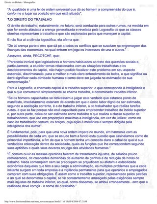 Direito em Debate - Monografias
"A igualdade é uma lei de ordem universal que dá ao homem a compreensão do que é,
conforme o lugar ou posição em que está situado".
7.O DIREITO DO TRABALHO
O direito do trabalho, naturalmente, no futuro, será conduzido para outros rumos, na medida em
que for sendo afastada a crença generalizada e revelada pela Logosofia de que as classes
obreiras representam o trabalho e que são exploradas pelos que manejam o capital.
E não fica aí a ciência logosófica, ela afirma que:
"De tal crença parte o erro que dá pé a todos os conflitos que se suscitam na engrenagem das
finanças das economias, na qual entram em jogo os interesses de una e outros."
Assevera, ainda, PECOTCHE, que:
"Pareceria incrível que legisladores e homens habituados ao trato das questões sociais e,
particularmete, a elucidar temas relacionados com as situações trabalhistas e os
desdobramentos do capital, não hajam podido focalizar este problema em seu aspecto
essencial, discriminando, para o melhor e mais claro entendimento do todos, o que significa ou
deve significar cada atividade humana e como deve ser julgada na estimação de sua
compensação."
Para a Logosofia, o chamado capital é o trabalho superior, o que corresponde à inteligência e
que o que comumente simplesmente se chama trabalho, é denominado trabalho inferior.
"Se os homens capacitados se detivessem a julgar esta verdade que estamos ponto de
manifesto, imediatamente estariam de acordo em que o único labor digno de ser estimado,
segundo a aceitação corrente, é a do trabalho inferior, a do trabalhador que realiza tarefas
rudes, e que as faz porque não está capacitado para empreender trabalhos de índole superior
e, por outra parte, deixa de ser estimado como trabalho o que realiza a classe superior de
trabalhadores, que usa em proporções máximas a inteligência, em vez de utilizar, como no
caso do trabalhador comum, os braços, cuja ação é mecânica e sempre dirigida pela
inteligência dos outros".
É fundamental, pois, para que uma nova ordem impere no mundo, em harmonia com as
possibilidades de cada um, que se estude bem a fundo esta questão que assinalamos como de
primordial importância, a fim de que o homem tenha um conceito claro e cabal de qual é sua
verdadeira colocação dentro da sociedade, quais as funções que lhe correspondem segundo
suas aptidões e quais seus deveres no jogo das atividades humanas."
"É comum ouvir as massas operárias falarem de tratamentos injustos, de salários pouco
remunerados, de crescentes demandas de aumento de ganhos e de redução de horas de
trabalho. Nada contemplam nem se preocupam se prejudicam ou afetam a estabilidade
econômica daqueles que têm a seu cargo a administração, os múltiplos problemas que a cada
instante surgem em toda empresa e a vigilância permanente para que operários e empregados
cumpram com suas obrigações. É assim como o trabalho superior, representado pelos patrões
e ao qual se denominou o capital, se vê constantemente ameaçado pelas exigências sempre
mais injustas do trabalho inferior, ao qual, como dissemos, se atribui erroneamente - erro que a
realidade deve corrigir - o nome de o trabalho."
http://www.direitoemdebate.net/mon_novaconcepcao.html (11 of 19)11/4/2006 07:21:04
 