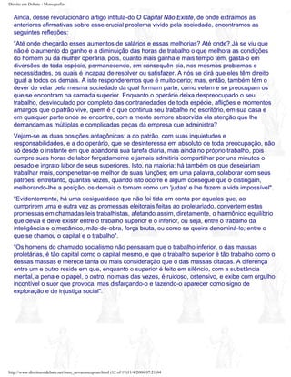 Direito em Debate - Monografias
Ainda, desse revolucionário artigo intitula-do O Capital Não Existe, de onde extraimos as
anteriores afirmativas sobre esse crucial problema vivido pela sociedade, encontramos as
seguintes reflexões:
"Até onde chegarão esses aumentos de salários e essas melhorias? Até onde? Já se viu que
não é o aumento do ganho e a diminuição das horas de trabalho o que melhora as condições
do homem ou da mulher operária, pois, quanto mais ganha e mais tempo tem, gasta-o em
diversões de toda espécie, permanecendo, em consequên-cia, nos mesmos problemas e
necessidades, os quais é incapaz de resolver ou satisfazer. A nós se dirá que eles têm direito
igual a todos os demais. A isto responderemos que é muito certo; mas, então, também têm o
dever de velar pela mesma sociedade da qual formam parte, como velam e se preocupam os
que se encontram na camada superior. Enquanto o operário deixa despreocupado o seu
trabalho, desvinculado por completo das contrariedades de toda espécie, aflições e momentos
amargos que o patrão vive, quem é o que continua seu trabalho no escritório, em sua casa e
em qualquer parte onde se encontre, com a mente sempre absorvida ela atenção que lhe
demandam as múltiplas e complicadas peças da empresa que administra?
Vejam-se as duas posições antagônicas: a do patrão, com suas inquietudes e
responsabilidades, e a do operário, que se desinteressa em absoluto de toda preocupação, não
só desde o instante em que abandona sua tarefa diária, mas ainda no próprio trabalho, pois
cumpre suas horas de labor forçadamente e jamais admitiria compartilhar por uns minutos o
pesado e ingrato labor de seus superiores. Isto, na maioria; há também os que desejariam
trabalhar mais, compenetrar-se melhor de suas funções; em uma palavra, colaborar com seus
patrões; entretanto, quantas vezes, quando isto ocorre e algum consegue que o distingam,
melhorando-lhe a posição, os demais o tomam como um 'judas' e lhe fazem a vida impossível".
"Evidentemente, há uma desigualdade que não foi tida em conta por aqueles que, ao
cumprirem uma e outra vez as promessas eleitorais feitas ao proletariado, convertem estas
promessas em chamadas leis trabalhistas, afetando assim, diretamente, o harmônico equilíbrio
que devia e deve existir entre o trabalho superior e o inferior, ou seja, entre o trabalho da
inteligência e o mecânico, mão-de-obra, força bruta, ou como se queira denominá-lo; entre o
que se chamou o capital e o trabalho".
"Os homens do chamado socialismo não pensaram que o trabalho inferior, o das massas
proletárias, é tão capital como o capital mesmo, e que o trabalho superior é tão trabalho como o
dessas massas e merece tanta ou mais consideração que o das massas citadas. A diferença
entre um e outro reside em que, enquanto o superior é feito em silêncio, com a substância
mental, a pena e o papel, o outro, no mais das vezes, é ruidoso, ostensivo, e exibe com orgulho
incontível o suor que provoca, mas disfarçando-o e fazendo-o aparecer como signo de
exploração e de injustiça social".
http://www.direitoemdebate.net/mon_novaconcepcao.html (12 of 19)11/4/2006 07:21:04
 