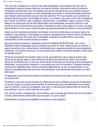 Direito em Debate - Monografias
"Por que não se legisla com intuitos mais altos e projeções mais amplas? Por que não se
estabelecem para as massas operárias normas de conduta, assinalando-lhes os deveres e
obrigações que têm para com a sociedade, em vez de abandoná-las a seu arbítrio exclusivo,
desobrigando-as por completo de toda colaboração que facilite a solução de tantos problemas
que relegam exclusivamente aos que não são operários? Por que aqueles que compõem as
massas operárias gozam do privilégio de serem os mimados, aos quais os de maior inteligência
têm o dever de oferecer tudo: progresso, adiantamento, comodidade, salário, quando muitos
deles só se preocupam em ter bem alimentados seus estômagos, enquanto acorrem a sua
mente os únicos pensamentos que podem hospedar-se nelas, como sejam os do ócio, do jogo,
das diversões e os de rancor contra aqueles que generosamente lhes fazem a vida suportável?
Assim, as leis trabalhistas deveriam contemplar a harmonia entre esses dois tipos dignos de
trabalho, o dos patrões e empregados ou obreiros, assinalando-se a esses últimos os deveres
e as obrigações que têm para com a sociedade, evitando-se o paternalismo pernicioso
característico de leis sociais parciais e injustas.
Em outro brilhante trabalho o pensador argentino GONZÁLEZ PECOTCHE, sob o título
Reflexões sobre a legislação social, publicado em junho de 1947, selecionamos os trechos, a
seguir transcritos, que, naturalmente, contribuirão para o aperfeiçoamento de nossa legislação
trabalhista, no momento oportuno, em que essas novas idéias e conceitos passem a fazer parte
da opinião pública.
"Ninguém esquecerá nem poderá negar que foi, precisamente, sob o signo e amparo das
democracias que se aboliu o trato brutal que se dava aos obreiros de ontem; nem poderá
deixar de reconhecer que no seio das democracias se forjaram as primeiras leis de proteção ao
trabalhador, as que jamais implantou o comunismo por sua só inspiração. E nessas melhoras
sociais foram logradas pelas mesmas classes trabalhadoras, às que as democracias nunca
negaram expressar seus pensamentos nem apresentar suas demandas em prol de um maior
bem-estar".
"A legislação social das democracias se mantém em constante evolução, sempre em busca de
seu justo limite."
"Entretanto, não está exclusivamente no melhoramento das condições sociais do proletariado,
o meio de chegar a soluções permanentes. É indispensável que, paralelamente, aos direitos
que se vindicam, surjam as obrigações, vale dizer, os deveres que logicamente se devem ter
para afiançar a paz e o bem-estar de uma nação".
Ora, as leis sociais, notadamente, as do trabalho, sem exclusão das demais leis que compõem
o nosso ordenamento jurídico têm que ser justas. E o que é justo?
Encontramos na sabedoria logosófica a resposta a essa pergunta:
http://www.direitoemdebate.net/mon_novaconcepcao.html (13 of 19)11/4/2006 07:21:04
 