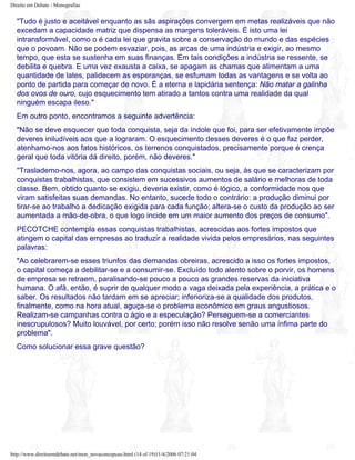 Direito em Debate - Monografias
"Tudo é justo e aceitável enquanto as sãs aspirações convergem em metas realizáveis que não
excedam a capacidade matriz que dispensa as margens toleráveis. É isto uma lei
intransformável, como o é cada lei que gravita sobre a conservação do mundo e das espécies
que o povoam. Não se podem esvaziar, pois, as arcas de uma indústria e exigir, ao mesmo
tempo, que esta se sustenha em suas finanças. Em tais condições a indústria se ressente, se
debilita e quebra. E uma vez exausta a caixa, se apagam as chamas que alimentam a uma
quantidade de lates, palidecem as esperanças, se esfumam todas as vantagens e se volta ao
ponto de partida para começar de novo. É a eterna e lapidária sentença: Não matar a galinha
dos ovos de ouro, cujo esquecimento tem atirado a tantos contra uma realidade da qual
ninguém escapa ileso."
Em outro ponto, encontramos a seguinte advertência:
"Não se deve esquecer que toda conquista, seja da índole que foi, para ser efetivamente impõe
deveres iniludíveis aos que a lograram. O esquecimento desses deveres é o que faz perder,
atenhamo-nos aos fatos históricos, os terrenos conquistados, precisamente porque é crença
geral que toda vitória dá direito, porém, não deveres."
"Traslademo-nos, agora, ao campo das conquistas sociais, ou seja, às que se caracterizam por
conquistas trabalhistas, que consistem em sucessivos aumentos de salário e melhoras de toda
classe. Bem, obtido quanto se exigiu, deveria existir, como é lógico, a conformidade nos que
viram satisfeitas suas demandas. No entanto, sucede todo o contrário: a produção diminui por
tirar-se ao trabalho a dedicação exigida para cada função; altera-se o custo da produção ao ser
aumentada a mão-de-obra, o que logo incide em um maior aumento dos preços de consumo".
PECOTCHE contempla essas conquistas trabalhistas, acrescidas aos fortes impostos que
atingem o capital das empresas ao traduzir a realidade vivida pelos empresários, nas seguintes
palavras:
"Ao celebrarem-se esses triunfos das demandas obreiras, acrescido a isso os fortes impostos,
o capital começa a debilitar-se e a consumir-se. Excluído todo alento sobre o porvir, os homens
de empresa se retraem, paralisando-se pouco a pouco as grandes reservas da iniciativa
humana. O afã, então, é suprir de qualquer modo a vaga deixada pela experiência, a prática e o
saber. Os resultados não tardam em se apreciar; inferioriza-se a qualidade dos produtos,
finalmente, como na hora atual, aguça-se o problema econômico em graus angustiosos.
Realizam-se campanhas contra o ágio e a especulação? Perseguem-se a comerciantes
inescrupulosos? Muito louvável, por certo; porém isso não resolve senão uma ínfima parte do
problema".
Como solucionar essa grave questão?
http://www.direitoemdebate.net/mon_novaconcepcao.html (14 of 19)11/4/2006 07:21:04
 