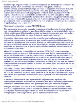 Direito em Debate - Monografias
"Sem embargo, ninguém poderia negar uma realidade que tem devido apreciar-se no curso de
todas as épocas: a livre concorrência e o aumento de produção é o único que
instantaneamente, como por obra de magia, faz baixar os preços sem necessidade de que os
governos devam recorrer a nenhum expediente. Fazer, pois, que aflorem as atividades
comerciais em marcha ascendente de progresso, sem travá-las em seu desenvolvimento, é
propiciar a abundância, que abranda todas as necessidade. Encarar a solução de modo
adverso, seria encaixar uma das rodas as necessidades. Encarar a solução de modo adverso,
seria encaixar uma das rodas que sustém o peso da enorme carroça estatal, enquanto a outra
gira velozmente no ar, aparentando marchar muito bem, ainda que sem conseguir avançar uma
polegada do lugar onde se encontra."
Vê-se, como bem adverte o pensador PECOTCHE, que:
"Não basta exortar a uma maior produção; é necessário, primordialmente, fomentar e facilitar
essa maior produção, e, certamente que não contribui a propiciá-la o chamado trabalho com as
mil interrupções que a diário se produzem nesta ou naquela atividade, pois cada interrupção é
uma diminuição de produção que incide diretamente na economia nacional."
"O que ainda não chegaram a compreender os que fomentam as folgas e demandas
continuadas, é que enquanto pensam que a ação vai deliberadamente dirigida aos patrões, a
quem querem ver exaustos e submersos no desespero, o prejuízo alcança o próprio governo,
que deve perder grande parte de seu tempo e energias para enfrentar as dificuldades que tais
situações criam, estendendo-se também o prejuízo a toda a população, da qual os mesmos
empregados formam parte."
A Previdência Social não foi esquecida pelo humanista PECOTCHE, que em memorável
trabalho publicado em janeiro de 1942 apresentou um projeto de uma caixa de proteção ao
homem sem trabalho, referindo-se ao homem honrado, ao moralmente são e trabalhador que,
por causas alheias a sua vontade se vê de um momento para outro afastado de seu posto, à
mercê das circunstâncias, em geral sempre adversas, sem mais amparo que sua própria
esperança em resolver de alguma maneira sua situação, em forma de poder levar a sua família,
exposta a rigor de cruas eventualidades, o sustento, e contribuir para a manutenção de seu lar
modesto e honrável.
Esse projeto, portanto, não contemplaria, é claro, o vagabundo, o ser na indigência, falto de
toda responsabilidade, que ambula pelas ruas mendigando o centavo; para estes, assevera
PECOTCHE, haver-se-ia de pensar noutro gênero de ajuda, quiçá concentrando-os em lugares
onde se lhes proporcionasse trabalho sob uma estrita vigilância, a fim de que fossem úteis à
sociedade.
"A instituição cumpriria assim uma importantíssima função social e o agraciado seria
sustentado nos momentos de adversidade, a fim de ue, sem decair seu ânimo, possa encarar
com maiores probabilidades de êxio suas gestões para conseguir uma nova ocupação."
"O projeto em questão seria factível de ser encarado de diversos modos, tendentes todos a
auxiliar as situações críti-cas daquelas pessoas que, sendo credoras de uma conduta intacta,
honestidade e inobjetável cumprimento de seu dever, devem enfrentar im-previstamente as
contingências de uma situação difícil à qual de modo algum contribuiram".
http://www.direitoemdebate.net/mon_novaconcepcao.html (15 of 19)11/4/2006 07:21:04
 
